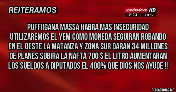 Placas Rojas - PUFF!!GANA MASSA HABRA MAS INSEGURIDAD UTILIZAREMOS EL YEM COMO MONEDA SEGUIRAN ROBANDO EN EL OESTE LA MATANZA Y ZONA SUR DARAN 34 MILLONES DE PLANES SUBIRA LA NAFTA 700 $ EL LITRO AUMENTARAN LOS SUELDOS A DIPUTADOS EL 400% QUE DIOS NOS AYUDE !!