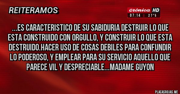 Placas Rojas - ...ES CARACTERISTICO DE SU SABIDURIA DESTRUIR LO QUE ESTA CONSTRUIDO CON ORGULLO, Y CONSTRUIR LO QUE ESTA DESTRUIDO.HACER USO DE COSAS DEBILES PARA CONFUNDIR LO PODEROSO, Y EMPLEAR PARA SU SERVICIO AQUELLO QUE PARECE VIL Y DESPRECIABLE...MADAME GUYON