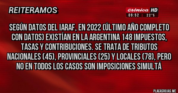 Placas Rojas - Según datos del IARAF, en 2022 (último año completo con datos) existían en la Argentina 148 impuestos, tasas y contribuciones. Se trata de tributos nacionales (45), provinciales (25) y locales (78), pero no en todos los casos son imposiciones simultá