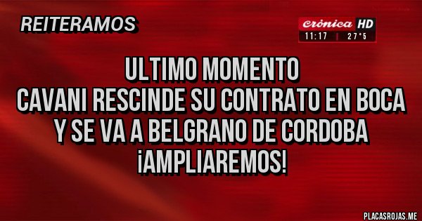 Placas Rojas - ULTIMO MOMENTO
CAVANI RESCINDE SU CONTRATO EN BOCA
Y SE VA A BELGRANO DE CORDOBA
¡AMPLIAREMOS! Placas Rojas - ULTIMO MOMENTO
CAVANI RESCINDE SU CONTRATO EN BOCA
Y SE VA A BELGRANO DE CORDOBA
¡AMPLIAREMOS!