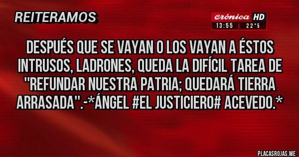 Placas Rojas - DESPUÉS QUE SE VAYAN O LOS VAYAN A ÉSTOS INTRUSOS, LADRONES, QUEDA LA DIFÍCIL TAREA DE ''REFUNDAR NUESTRA PATRIA; QUEDARÁ TIERRA ARRASADA''.-*Ángel #El Justiciero# Acevedo.*