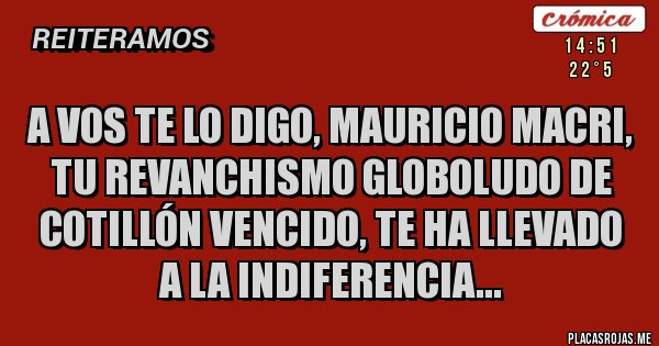 Placas Rojas - A vos te lo digo, mauricio macri, tu revanchismo globoludo de cotillón vencido, te ha llevado a la indiferencia...