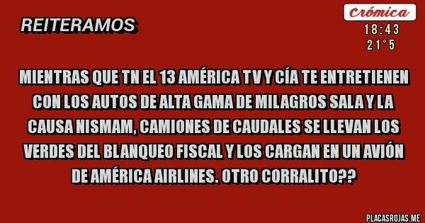 Placas Rojas - Mientras que TN el 13 AMÉRICA tv y cía te entretienen con los autos de alta gama de milagros sala y la causa Nismam, camiones de caudales se llevan los verdes del blanqueo fiscal y los cargan en un avión de América Airlines. Otro corralito?? 