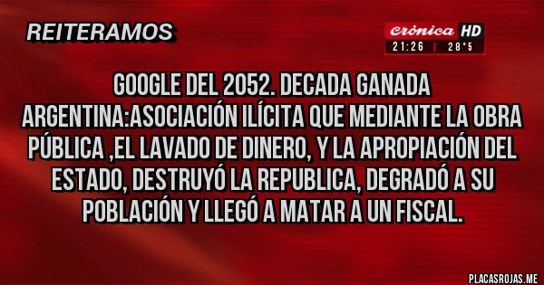 Placas Rojas - GOOGLE DEL 2052. DECADA GANADA ARGENTINA:ASOCIACIÓN ILÍCITA QUE MEDIANTE LA OBRA PÚBLICA ,EL LAVADO DE DINERO, Y LA APROPIACIÓN DEL ESTADO, DESTRUYÓ LA REPUBLICA, DEGRADÓ A SU POBLACIÓN Y LLEGÓ A MATAR A UN FISCAL.