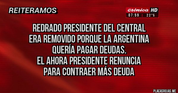 Placas Rojas - Redrado presidente del central 
era removido porque la Argentina 
quería pagar deudas. 
El ahora presidente renuncia 
para contraer más deuda