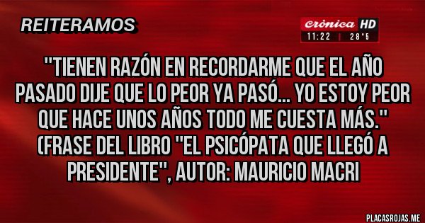 Placas Rojas - ''TIENEN RAZÓN EN RECORDARME QUE EL AÑO PASADO DIJE QUE LO PEOR YA PASÓ... YO ESTOY PEOR QUE HACE UNOS AÑOS TODO ME CUESTA MÁS.''
(Frase del libro ''EL PSICÓPATA QUE LLEGÓ A PRESIDENTE'', Autor: MAURICIO MACRI