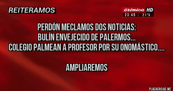 Placas Rojas - PERDÓN MECLAMOS DOS NOTICIAS: 
BULÍN ENVEJECIDO DE PALERMOS...
COLEGIO PALMEAN A PROFESOR POR SU ONOMÁSTICO....

AMPLIAREMOS