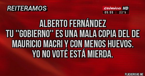 Placas Rojas - Alberto Fernández 
Tu ''gobierno'' es una mala copia del de Mauricio Macri y con menos huevos.
Yo no voté está mierda.
