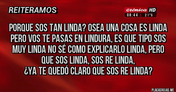 Placas Rojas - Porque sos tan linda? osea una cosa es linda pero vos te pasas en lindura, es que tipo sos muy linda no sé como explicarlo linda, pero que sos linda, sos re linda, 
¿Ya te quedó claro que sos re linda?