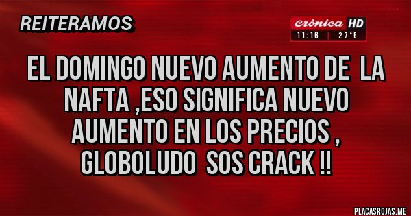 Placas Rojas - el domingo nuevo aumento de  la nafta ,eso significa nuevo aumento en los precios , globoludo  sos crack !! 