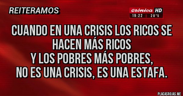 Placas Rojas - Cuando en una crisis los ricos se hacen más ricos
y los pobres más pobres,
no es una crisis, es una ESTAFA. Placas Rojas - Cuando en una crisis los ricos se hacen más ricos
y los pobres más pobres,
no es una crisis, es una ESTAFA.