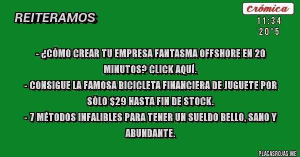 Placas Rojas - - ¿Cómo crear tu empresa fantasma offshore en 20 minutos? Click aquí.
- Consigue la famosa bicicleta financiera de juguete por sólo $29 hasta fin de stock.
- 7 métodos infalibles para tener un SUELDO bello, sano y abundante.
