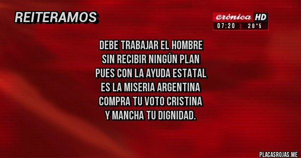 Placas Rojas - Debe trabajar el hombre
sin recibir ningún plan
pues con la ayuda estatal
es la miseria ARGENTINA
compra tu voto Cristina
y mancha tu dignidad.
Placas Rojas - Debe trabajar el hombre
sin recibir ningún plan
pues con la ayuda estatal
es la miseria ARGENTINA
compra tu voto Cristina
y mancha tu dignidad.
