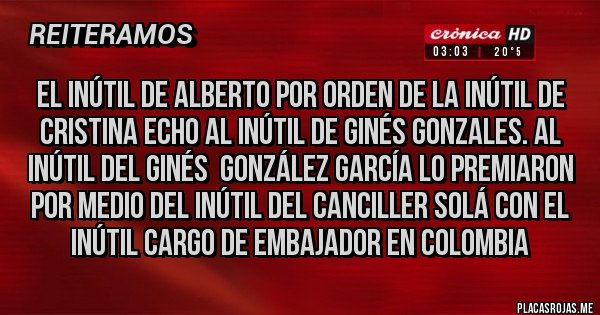 Placas Rojas - El inútil de Alberto por orden de la inútil de Cristina echo al inútil de Ginés Gonzales. Al inútil del Ginés González García lo premiaron por medio del inútil del canciller Solá con el inútil cargo de embajador en Colombia Placas Rojas - El inútil de Alberto por orden de la inútil de Cristina echo al inútil de Ginés Gonzales. Al inútil del Ginés González García lo premiaron por medio del inútil del canciller Solá con el inútil cargo de embajador en Colombia