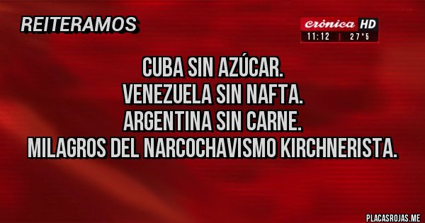 Placas Rojas - Cuba sin azúcar.
Venezuela sin nafta.
Argentina sin carne.
Milagros del narcochavismo kirchnerista. Placas Rojas - Cuba sin azúcar.
Venezuela sin nafta.
Argentina sin carne.
Milagros del narcochavismo kirchnerista.