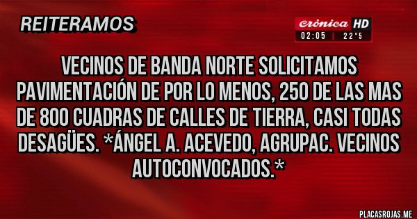 Placas Rojas - Vecinos de Banda Norte solicitamos PAVIMENTACIÓN de por lo menos, 250 de las mas de 800 cuadras de calles de tierra, casi todas DESAGÜES. *Ángel A. Acevedo, Agrupac. Vecinos Autoconvocados.* Placas Rojas - Vecinos de Banda Norte solicitamos PAVIMENTACIÓN de por lo menos, 250 de las mas de 800 cuadras de calles de tierra, casi todas DESAGÜES. *Ángel A. Acevedo, Agrupac. Vecinos Autoconvocados.*