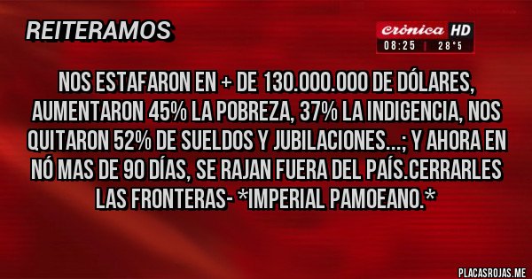 Placas Rojas - Nos estafaron en + de 130.000.000 de dólares, aumentaron 45% la Pobreza, 37% la Indigencia, nos quitaron 52% de Sueldos y Jubilaciones...; Y ahora en nó mas de 90 días, SE RAJAN FUERA DEL PAÍS.CERRARLES LAS FRONTERAS- *Imperial Pamoeano.*