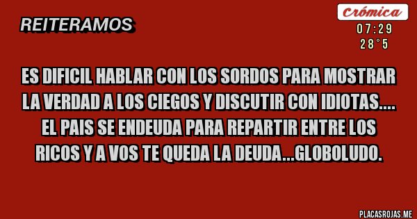 Placas Rojas - ES DIFICIL HABLAR CON LOS SORDOS PARA MOSTRAR LA VERDAD A LOS CIEGOS Y DISCUTIR CON IDIOTAS.... EL PAIS SE ENDEUDA PARA REPARTIR ENTRE LOS RICOS Y A VOS TE QUEDA LA DEUDA...GLOBOLUDO. 
