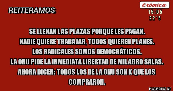 Placas Rojas - Se llenan las plazas porque les pagan.
Nadie quiere trabajar, todos quieren planes.
Los radicales somos democráticos.
La onu pide la inmediata libertad de milagro salas.
Ahora dicen: todos los de la onu son k que los compraron.