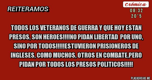 Placas Rojas - TODOS LOS VETERANOS DE GUERRA Y QUE HOY ESTAN PRESOS, SON HEROES!!!!NO PIDAN LIBERTAD  POR UNO, SINO POR TODOS!!!!!ESTUVIERON PRISIONEROS DE INGLESES, COMO MUCHOS, OTROS EN COMBATE,PERO PIDAN POR TODOS LOS PRESOS POLITICOS!!!!!