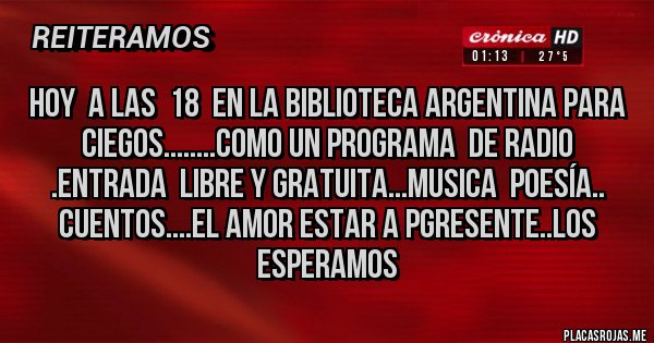 Placas Rojas - HOY  A LAS  18  EN LA BIBLIOTECA ARGENTINA PARA CIEGOS........COMO UN PROGRAMA  DE RADIO .ENTRADA  LIBRE Y GRATUITA...MUSICA  POESÍA.. CUENTOS....EL AMOR ESTAR A PGRESENTE..LOS ESPERAMOS