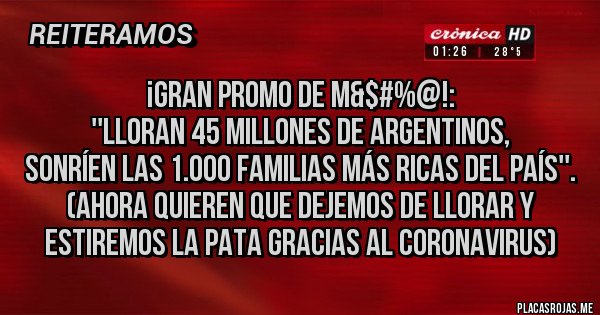 Placas Rojas - ¡GRAN PROMO DE M&$#%@!:
''LLORAN 45 MILLONES DE ARGENTINOS,
SONRÍEN LAS 1.000 FAMILIAS MÁS RICAS DEL PAÍS''.
 (AHORA QUIEREN QUE DEJEMOS DE LLORAR Y ESTIREMOS LA PATA GRACIAS AL CORONAVIRUS)