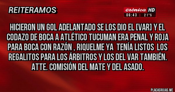 Placas Rojas - HICIERON UN GOL ADELANTADO SE LOS DIO EL [VAR] Y EL CODAZO DE BOCA A ATLÉTICO TUCUMAN ERA PENAL Y ROJA PARA BOCA CON RAZÓN , RIQUELME YA  TENÍA LISTOS  LOS   REGALITOS PARA LOS ÁRBITROS Y LOS DEL VAR TAMBIÉN.
ATTE. COMISIÓN DEL MATE Y DEL ASADO.