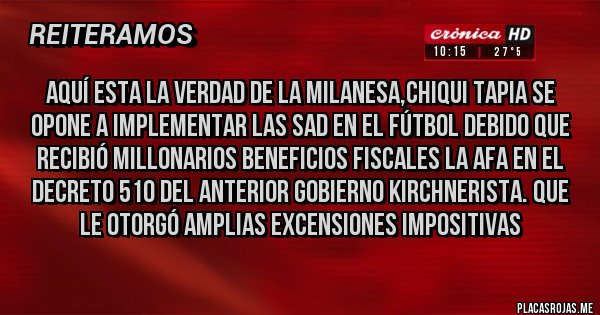 Placas Rojas - AQUÍ ESTA LA VERDAD DE LA MILANESA,CHIQUI TAPIA SE OPONE A IMPLEMENTAR LAS SAD EN EL FÚTBOL DEBIDO QUE RECIBIÓ MILLONARIOS BENEFICIOS FISCALES LA AFA EN EL DECRETO 510 DEL ANTERIOR GOBIERNO KIRCHNERISTA. QUE LE OTORGÓ AMPLIAS EXCENSIONES IMPOSITIVAS 