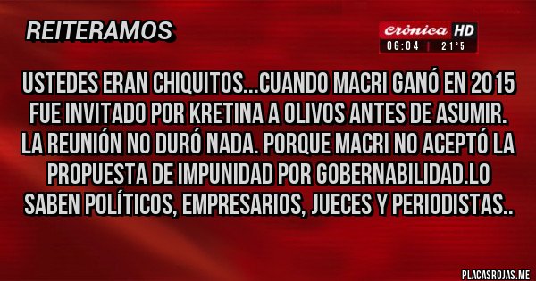 Placas Rojas - USTEDES eran chiquitos...cuando Macri ganó en 2015 fue invitado por KRETINA a Olivos antes de asumir.
La reunión no duró nada. Porque Macri no aceptó la propuesta de Impunidad por Gobernabilidad.Lo saben Políticos, Empresarios, Jueces y PerioDISTAS..