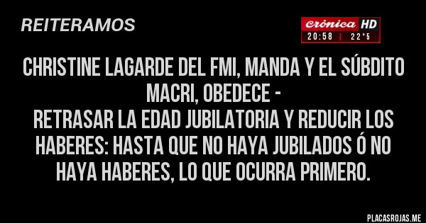 Placas Rojas - CHRISTINE LAGARDE DEL FMI, MANDA Y EL SÚBDITO MACRI, OBEDECE -
Retrasar la edad jubilatoria y reducir los haberes: hasta que no haya jubilados ó no haya haberes, lo que ocurra primero.