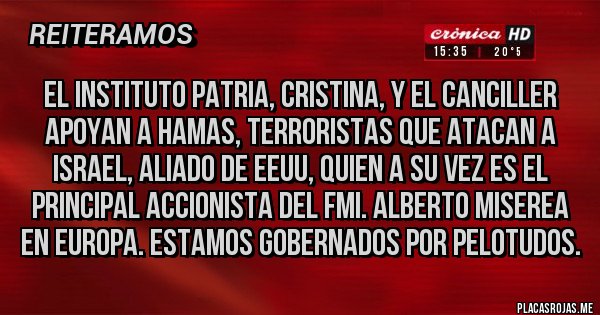 Placas Rojas - El instituto patria, Cristina, y el canciller apoyan a hamas, terroristas que atacan a Israel, aliado de EEUU, quien a su vez es el principal accionista del fmi. Alberto miserea en Europa. Estamos gobernados por pelotudos.
