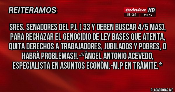 Placas Rojas - SRES. SENADORES DEL PJ, ( 33 Y DEBEN BUSCAR 4/5 MAS), PARA RECHAZAR EL GENOCIDIO DE LEY BASES QUE ATENTA, QUITA DERECHOS A TRABAJADORES, JUBILADOS Y POBRES, O HABRÀ PROBLEMAS!!.-*Àngel Antonio Acevedo, Especialista en Asuntos Econòm.-M.P en Tràmite.*