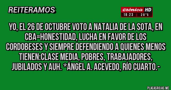 Placas Rojas - YO, EL 26 DE OCTUBRE VOTO A NATALIA DE LA SOTA, EN CBA=HONESTIDAD, LUCHA EN FAVOR DE LOS CORDOBESES Y SIEMPRE DEFENDIENDO A QUIENES MENOS TIENEN:CLASE MEDIA, POBRES, TRABAJADORES, JUBILADOS Y AUH. *Ángel A. Acevedo, Río Cuarto.-