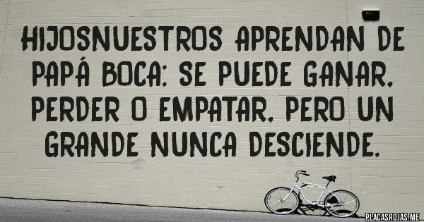 Placas Rojas - HijosNuestros aprendan de papá Boca: se puede ganar, perder o empatar, pero un grande nunca desciende.