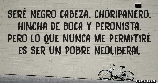 Placas Rojas - Seré negro cabeza, choripanero, hincha de Boca y Peronista. Pero lo que nunca me permitiré es ser un POBRE NEOLIBERAL