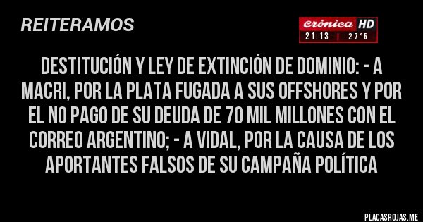 Placas Rojas -  DESTITUCIÓN Y LEY DE EXTINCIÓN DE DOMINIO: - A MACRI, por la plata fugada a sus offshores y por el no pago de su deuda de 70 mil millones con el correo argentino; - A Vidal, por la causa de los aportantes falsos de su campaña política