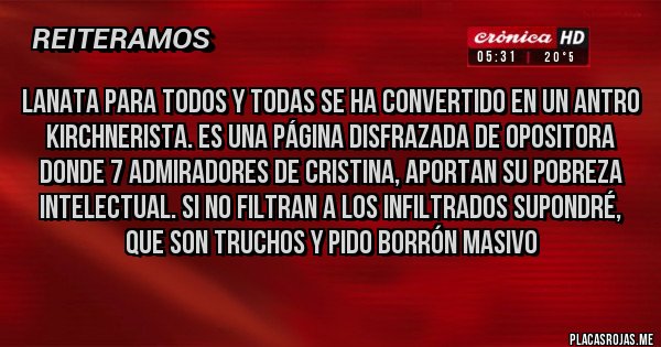 Placas Rojas - LANATA PARA TODOS Y TODAS SE HA CONVERTIDO EN UN ANTRO KIRCHNERISTA. ES UNA PÁGINA DISFRAZADA DE OPOSITORA DONDE 7 ADMIRADORES DE CRISTINA, APORTAN SU POBREZA INTELECTUAL. SI NO FILTRAN A LOS INFILTRADOS SUPONDRÉ, QUE SON TRUCHOS Y PIDO BORRÓN MASIVO