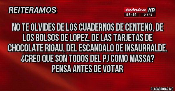 Placas Rojas - NO TE OLVIDES DE LOS CUADERNOS DE CENTENO, DE LOS BOLSOS DE LOPEZ, DE LAS TARJETAS DE CHOCOLATE RIGAU, DEL ESCANDALO DE INSAURRALDE.
¿CREO QUE SON TODOS DEL PJ COMO MASSA?  
    PENSA ANTES DE VOTAR