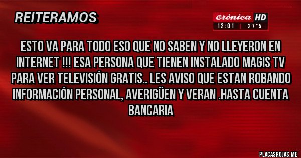 Placas Rojas - ESTO VA PARA TODO ESO QUE NO SABEN Y NO LLEYERON EN INTERNET !!! ESA PERSONA QUE TIENEN INSTALADO MAGIS TV PARA VER TELEVISIÓN GRATIS.. LES AVISO QUE ESTAN ROBANDO INFORMACIÓN PERSONAL, AVERIGÜEN Y VERAN .HASTA CUENTA BANCARIA
