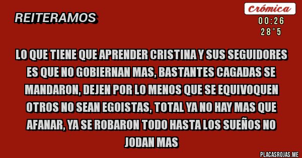 Placas Rojas - LO QUE TIENE QUE APRENDER CRISTINA Y SUS SEGUIDORES ES QUE NO GOBIERNAN MAS, BASTANTES CAGADAS SE MANDARON, DEJEN POR LO MENOS QUE SE EQUIVOQUEN OTROS NO SEAN EGOISTAS, TOTAL YA NO HAY MAS QUE AFANAR, YA SE ROBARON TODO HASTA LOS SUEÑOS NO JODAN MAS 