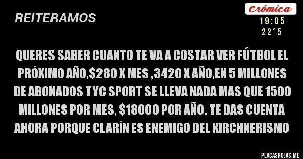Placas Rojas - queres saber cuanto te va a costar ver fútbol el próximo año,$280 x mes ,3420 x año,en 5 millones de abonados TYC Sport se lleva nada mas que 1500 millones por mes, $18000 por año. te das cuenta ahora porque clarín es enemigo del kirchnerismo 