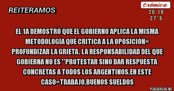 Placas Rojas - EL 1A DEMOSTRÒ QUE EL GOBIERNO APLICA LA MISMA METODOLOGÌA QUE CRITICA A LA OPOSICIÒN= PROFUNDIZAR LA GRIETA. LA RESPONSABILIDAD DEL QUE GOBIERNA NO ES ''PROTESTAR SINO DAR RESPUESTA CONCRETAS A TODOS LOS ARGENTINOS,EN ESTE CASO=TRABAJO,BUENOS SUELDOS