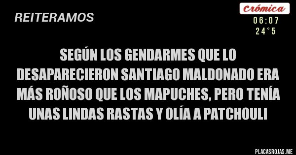 Placas Rojas - SEGÚN LOS GENDARMES QUE LO DESAPARECIERON SANTIAGO MALDONADO ERA MÁS ROÑOSO QUE LOS MAPUCHES, PERO TENÍA UNAS LINDAS RASTAS Y OLÍA A PATCHOULI Placas Rojas - SEGÚN LOS GENDARMES QUE LO DESAPARECIERON SANTIAGO MALDONADO ERA MÁS ROÑOSO QUE LOS MAPUCHES, PERO TENÍA UNAS LINDAS RASTAS Y OLÍA A PATCHOULI
