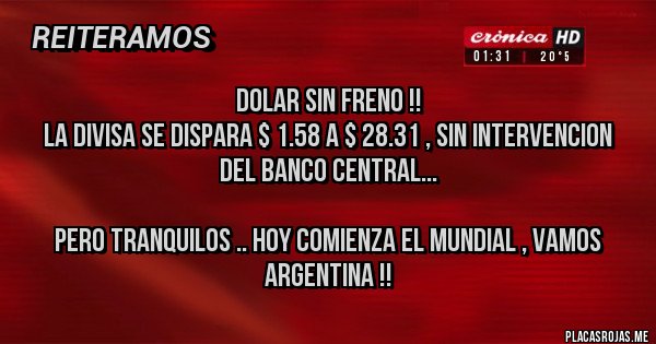 Placas Rojas -                           DOLAR SIN FRENO !! 
La divisa se dispara $ 1.58 a $ 28.31 , sin intervencion 
del banco central...

Pero tranquilos .. hoy comienza el mundial , vamos argentina !!