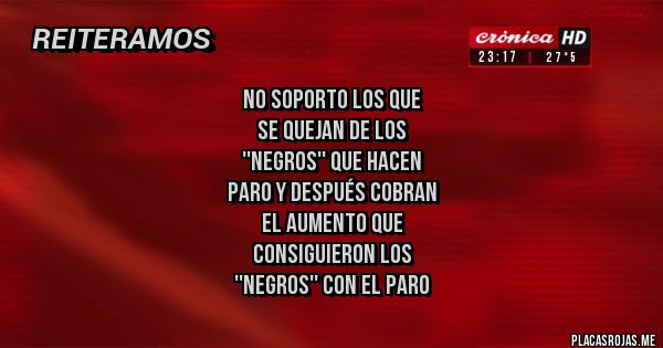 Placas Rojas - NO SOPORTO LOS QUE 
SE QUEJAN DE LOS 
''NEGROS'' QUE HACEN 
PARO Y DESPUÉS COBRAN 
EL AUMENTO QUE 
CONSIGUIERON LOS 
''NEGROS'' CON EL PARO
