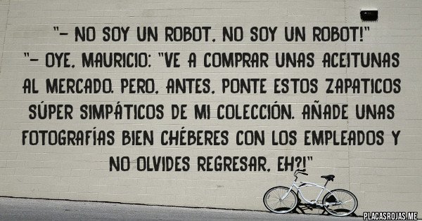 Placas Rojas - ''- No soy un robot, no soy un robot!''
''- Oye, Mauricio: ''Ve a comprar unas aceitunas al mercado. Pero, antes, ponte estos zapaticos súper simpáticos de mi colección. Añade unas fotografías bien chéberes con los empleados y no olvides regresar, eh?!''