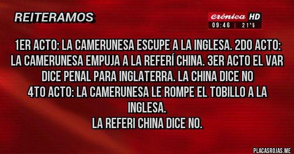 Placas Rojas - 1er acto: la camerunesa escupe a la inglesa. 2do acto: la CAMERUNESA EMPUJA A LA REFERÍ CHINA. 3er acto EL var dice penal para inglaterra. La china dice no
4to acto: la camerunesa le rompe el tobillo a la inglesa. 
la referi china dice no. 