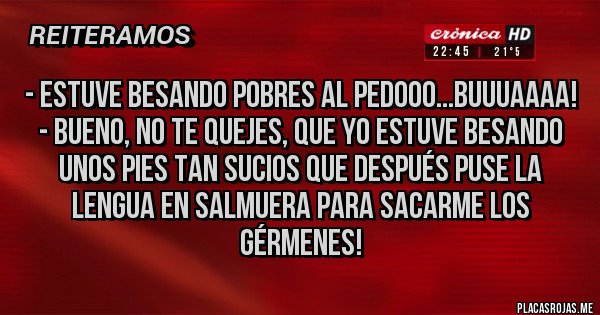 Placas Rojas - - Estuve besando pobres al pedooo...Buuuaaaa!
- Bueno, no te quejes, que yo estuve besando unos pies tan sucios que después puse la lengua en salmuera para sacarme los gérmenes!