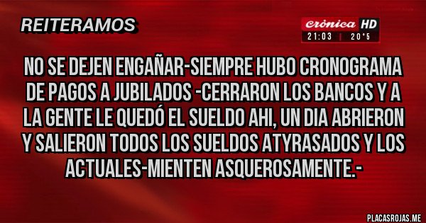 Placas Rojas - NO SE DEJEN ENGAÑAR-SIEMPRE HUBO CRONOGRAMA DE PAGOS A JUBILADOS -CERRARON LOS BANCOS Y A LA GENTE LE QUEDÓ EL SUELDO AHI, UN DIA ABRIERON Y SALIERON TODOS LOS SUELDOS ATYRASADOS Y LOS ACTUALES-MIENTEN ASQUEROSAMENTE.-