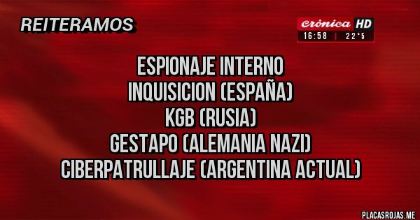 Placas Rojas - ESPIONAJE INTERNO
INQUISICION (ESPAÑA)
KGB (RUSIA)
GESTAPO (ALEMANIA NAZI)
CIBERPATRULLAJE (ARGENTINA ACTUAL) Placas Rojas - ESPIONAJE INTERNO
INQUISICION (ESPAÑA)
KGB (RUSIA)
GESTAPO (ALEMANIA NAZI)
CIBERPATRULLAJE (ARGENTINA ACTUAL)